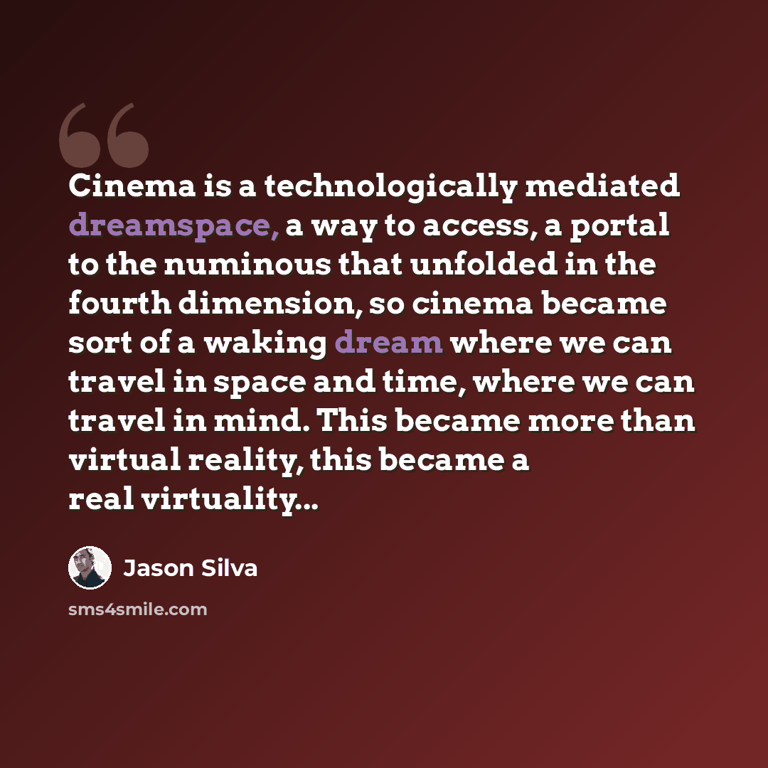 “Cinema is a technologically mediated dreamspace, a way to access, a portal to the numinous that unfolded in the fourth dimension, so cinema became sort of a waking dream where we can travel in space and time, where we can travel in mind. This became more than virtual reality, this became a real…” quote by Jason Silva