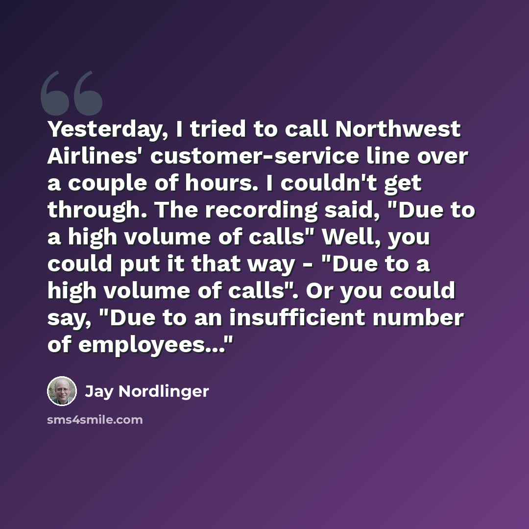 “Yesterday, I tried to call Northwest Airlines' customer-service line over a couple of hours. I couldn't get through. The recording said, "Due to a high volume of calls" Well, you could put it that way - "Due to a high volume of calls". Or you could say, "Due to an insufficient number of…” quote by Jay Nordlinger