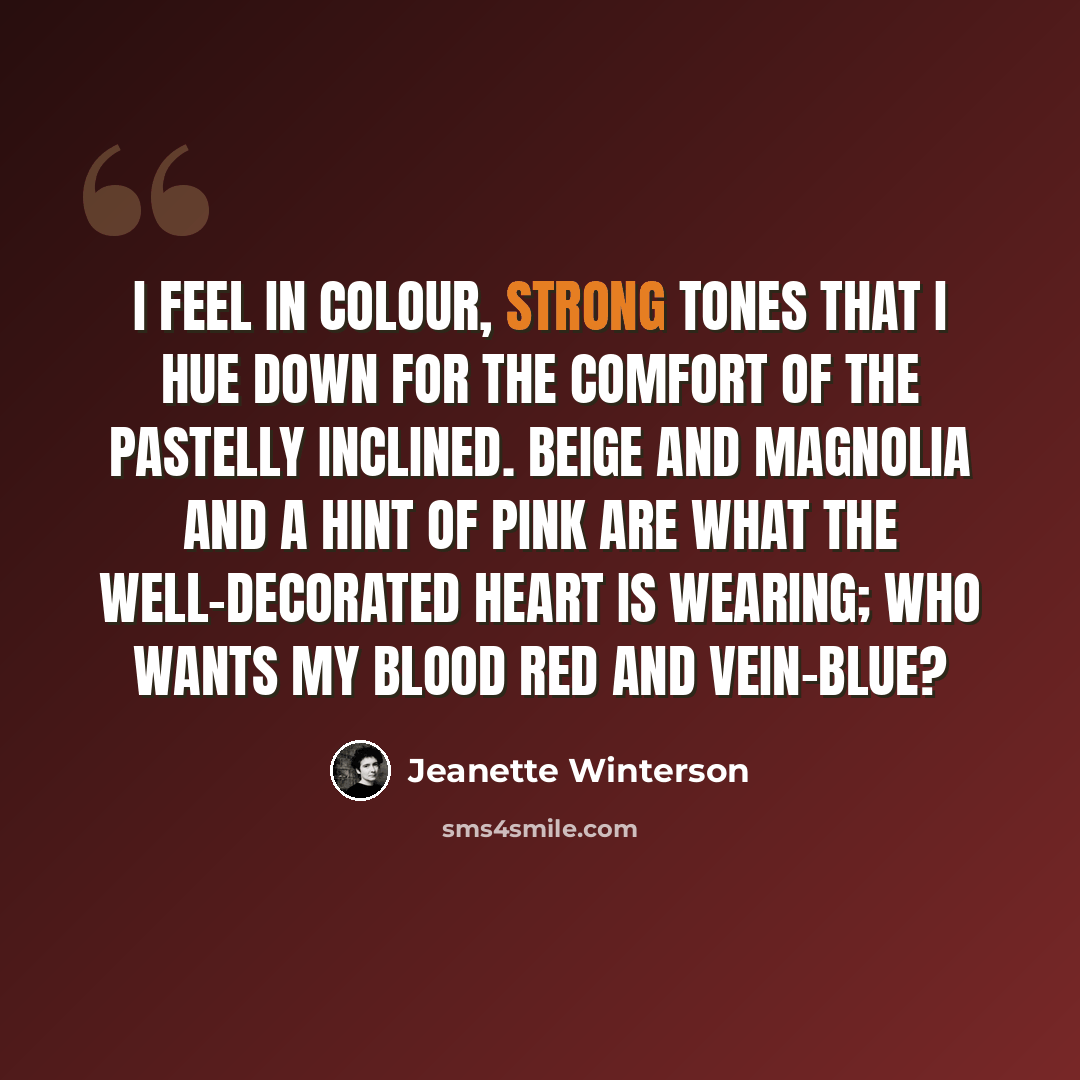 “I feel in colour, strong tones that I hue down for the comfort of the pastelly inclined. Beige and magnolia and a hint of pink are what the well-decorated heart is wearing; who wants my blood red and vein-blue?” quote by Jeanette Winterson