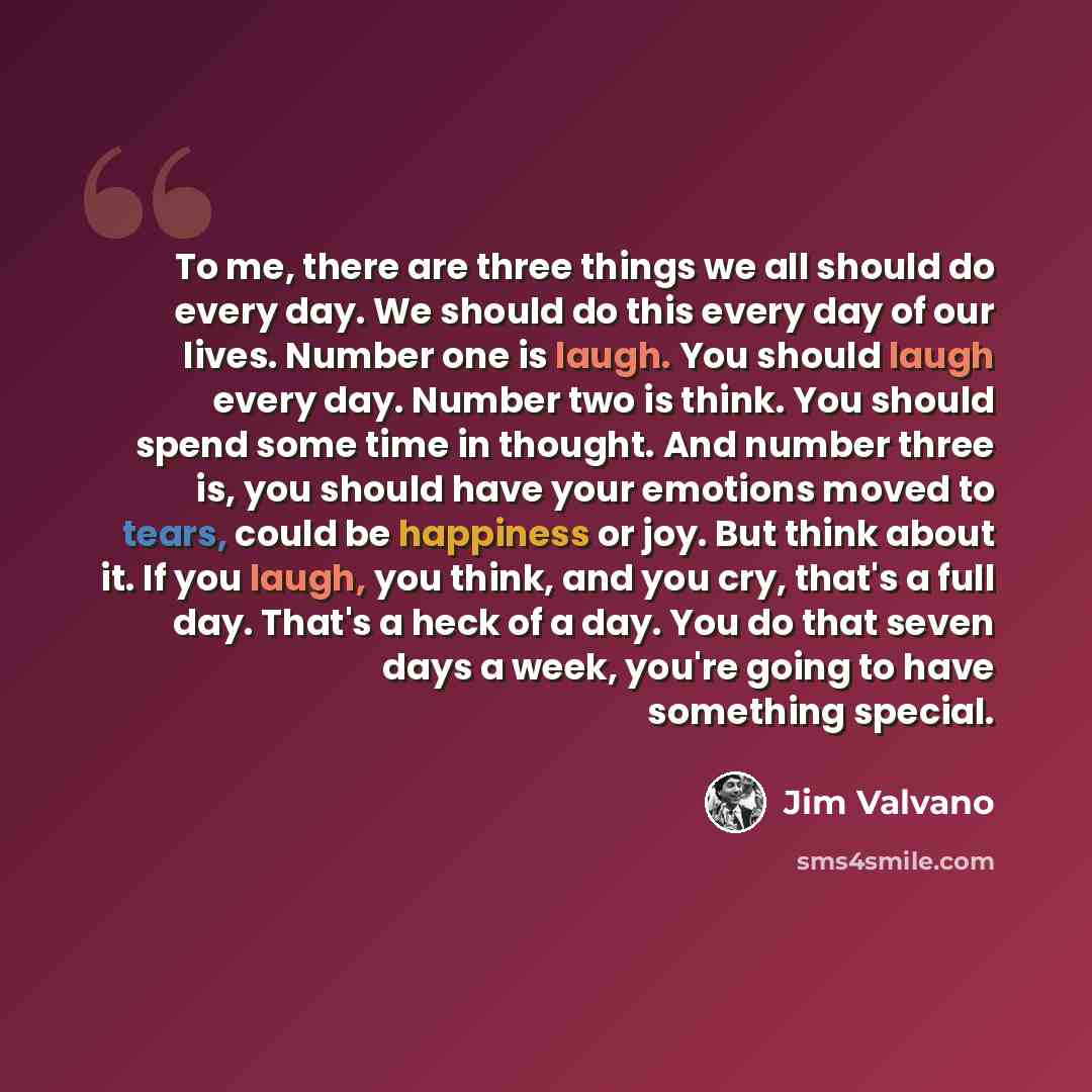 “To me, there are three things we all should do every day. We should do this every day of our lives. Number one is laugh. You should laugh every day. Number two is think. You should spend some time in thought. And number three is, you should have your emotions moved to tears, could be happiness or…” quote by Jim Valvano