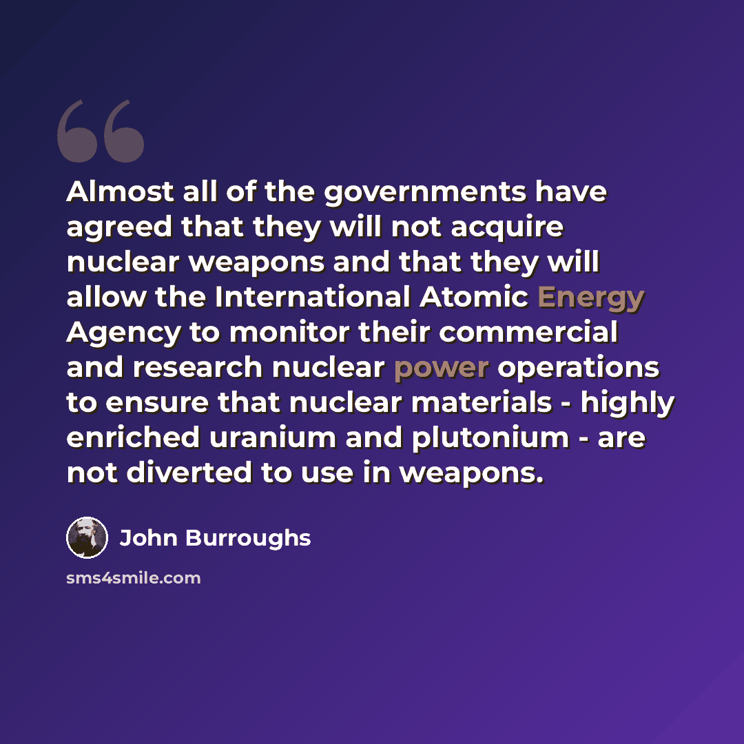 “Almost all of the governments have agreed that they will not acquire nuclear weapons and that they will allow the International Atomic Energy Agency to monitor their commercial and research nuclear power operations to ensure that nuclear materials - highly enriched uranium and plutonium - are not…” quote by John Burroughs