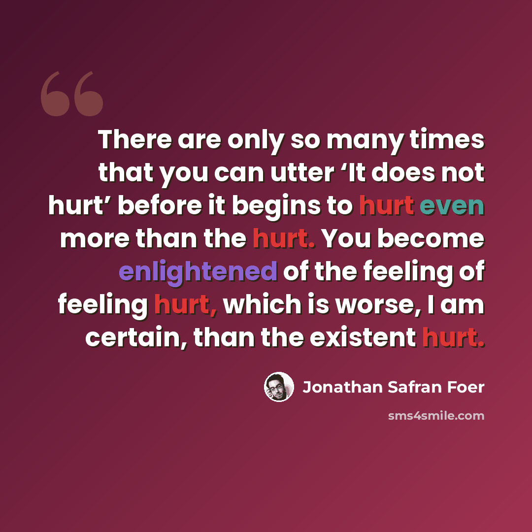 “There are only so many times that you can utter ‘It does not hurt’ before it begins to hurt even more than the hurt. You become enlightened of the feeling of feeling hurt, which is worse, I am certain, than the existent hurt.” quote by Jonathan Safran Foer