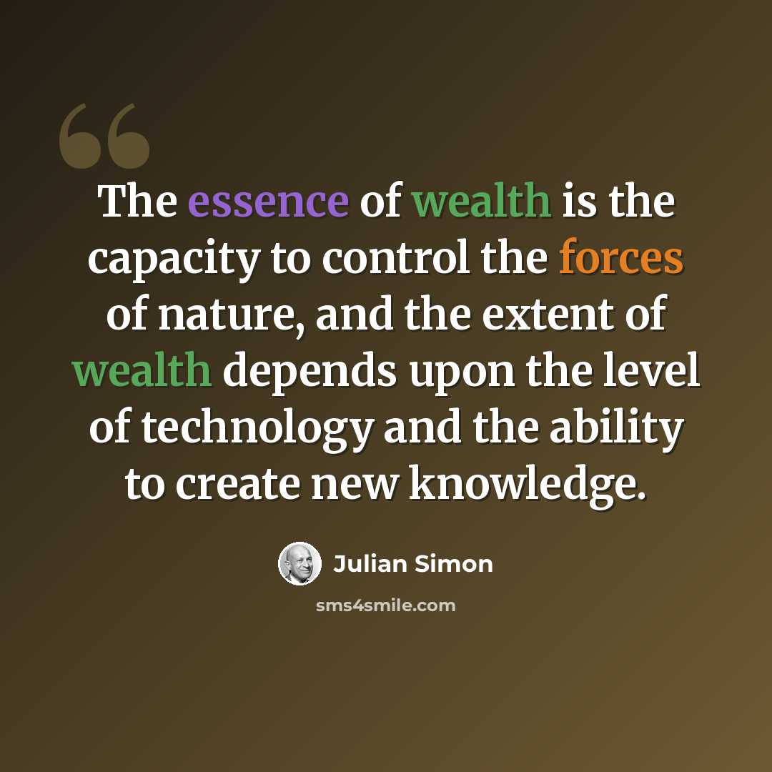“The essence of wealth is the capacity to control the forces of nature, and the extent of wealth depends upon the level of technology and the ability to create new knowledge.” quote by Julian Simon