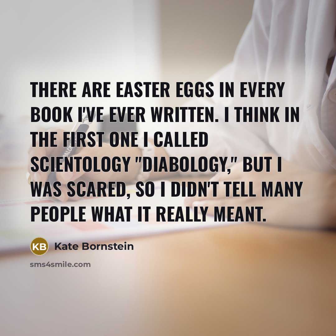 “There are Easter eggs in every book I've ever written. I think in the first one I called Scientology "Diabology," but I was scared, so I didn't tell many people what it really meant.” quote by Kate Bornstein