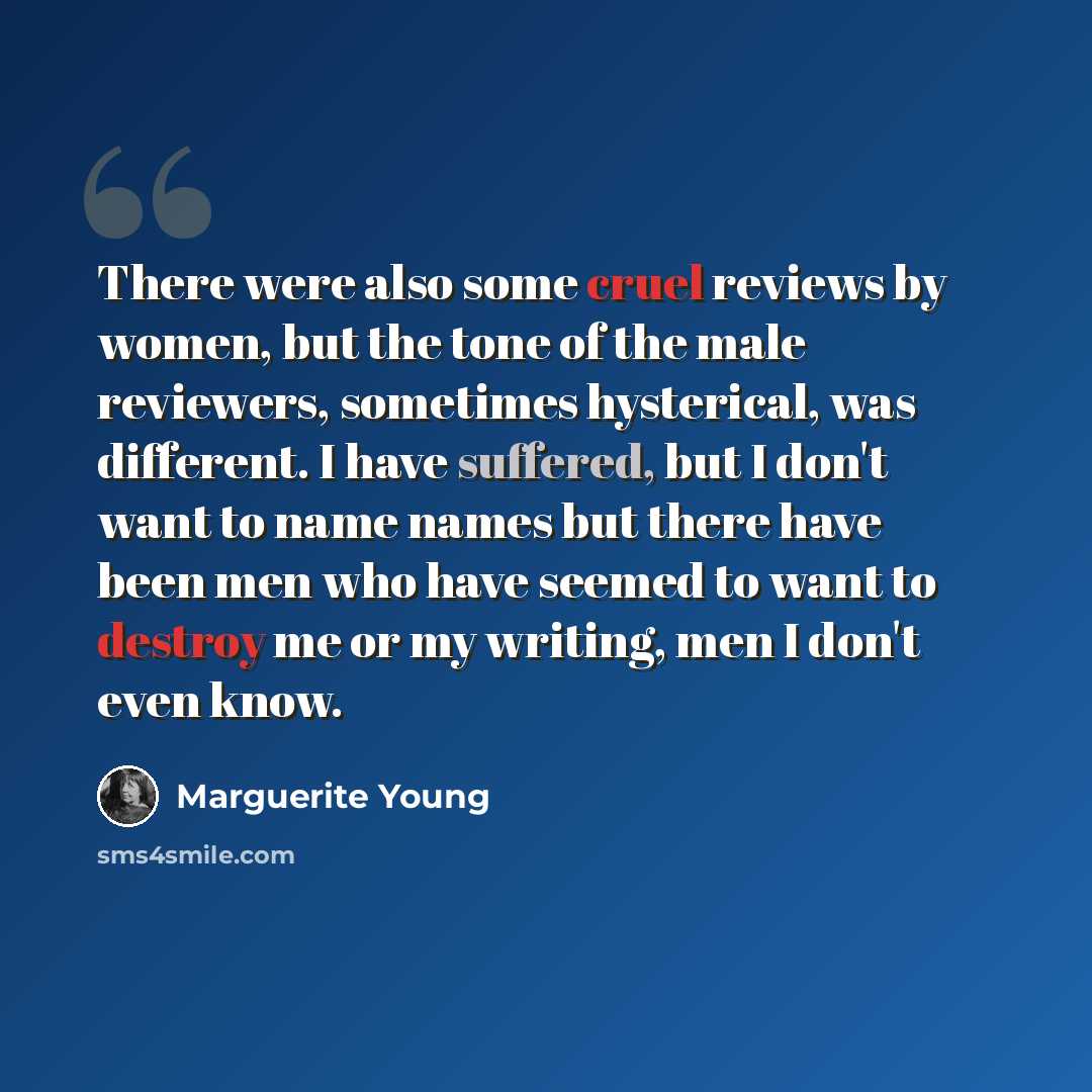 “There were also some cruel reviews by women, but the tone of the male reviewers, sometimes hysterical, was different. I have suffered, but I don't want to name names but there have been men who have seemed to want to destroy me or my writing, men I don't even know.” quote by Marguerite Young