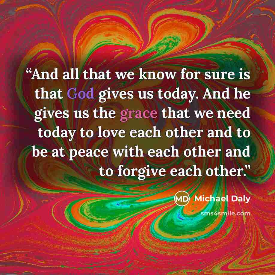 “And all that we know for sure is that God gives us today. And he gives us the grace that we need today to love each other and to be at peace with each other and to forgive each other.” quote by Michael Daly