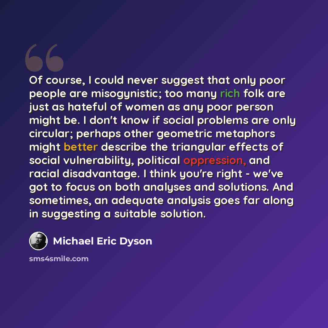 “Of course, I could never suggest that only poor people are misogynistic; too many rich folk are just as hateful of women as any poor person might be. I don't know if social problems are only circular; perhaps other geometric metaphors might better describe the triangular effects of social…” quote by Michael Eric Dyson