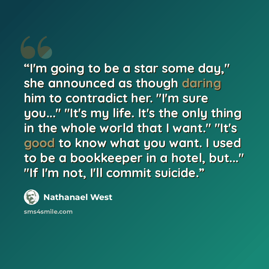 “I'm going to be a star some day," she announced as though daring him to contradict her. "I'm sure you..." "It's my life. It's the only thing in the whole world that I want." "It's good to know what you want. I used to be a bookkeeper in a hotel, but..." "If I'm not, I'll commit suicide.” quote by Nathanael West