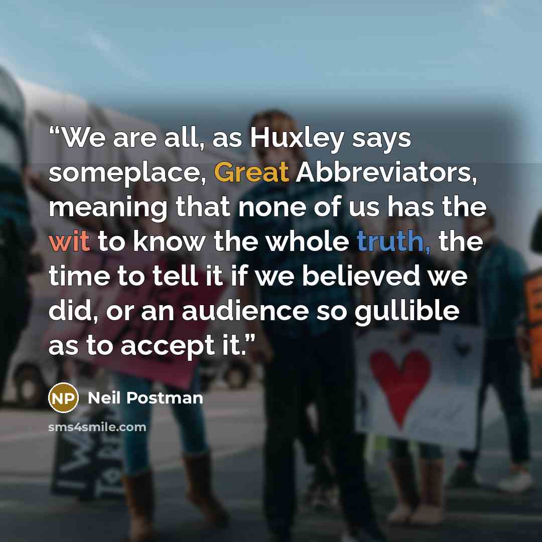 “We are all, as Huxley says someplace, Great Abbreviators, meaning that none of us has the wit to know the whole truth, the time to tell it if we believed we did, or an audience so gullible as to accept it.” quote by Neil Postman
