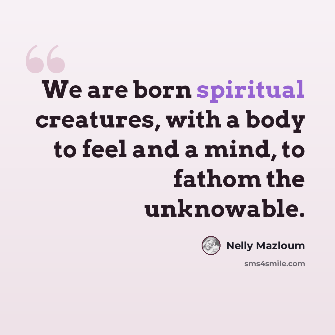 “We are born spiritual creatures, with a body to feel and a mind, to fathom the unknowable.” quote by Nelly Mazloum
