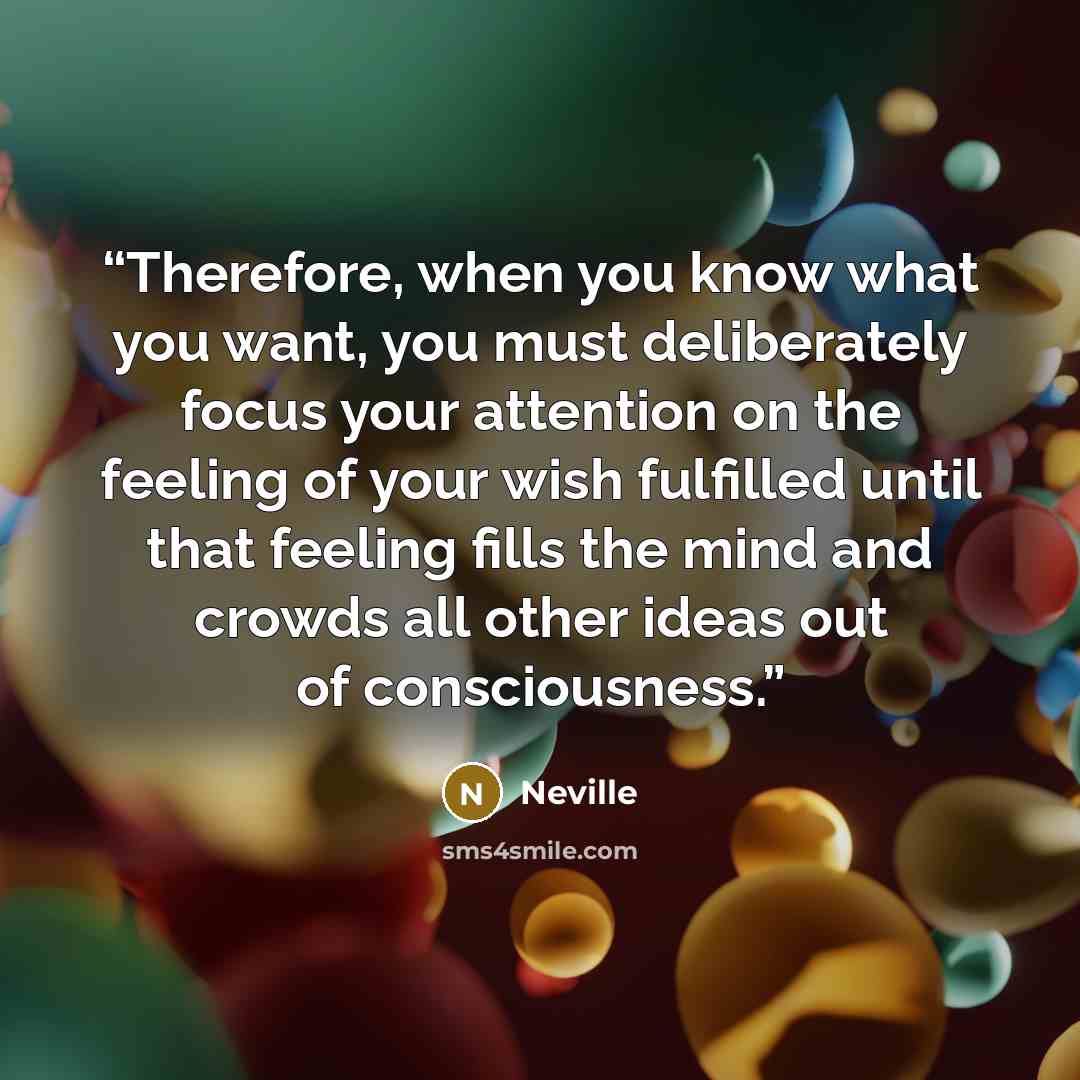 “Therefore, when you know what you want, you must deliberately focus your attention on the feeling of your wish fulfilled until that feeling fills the mind and crowds all other ideas out of consciousness.” quote by Neville