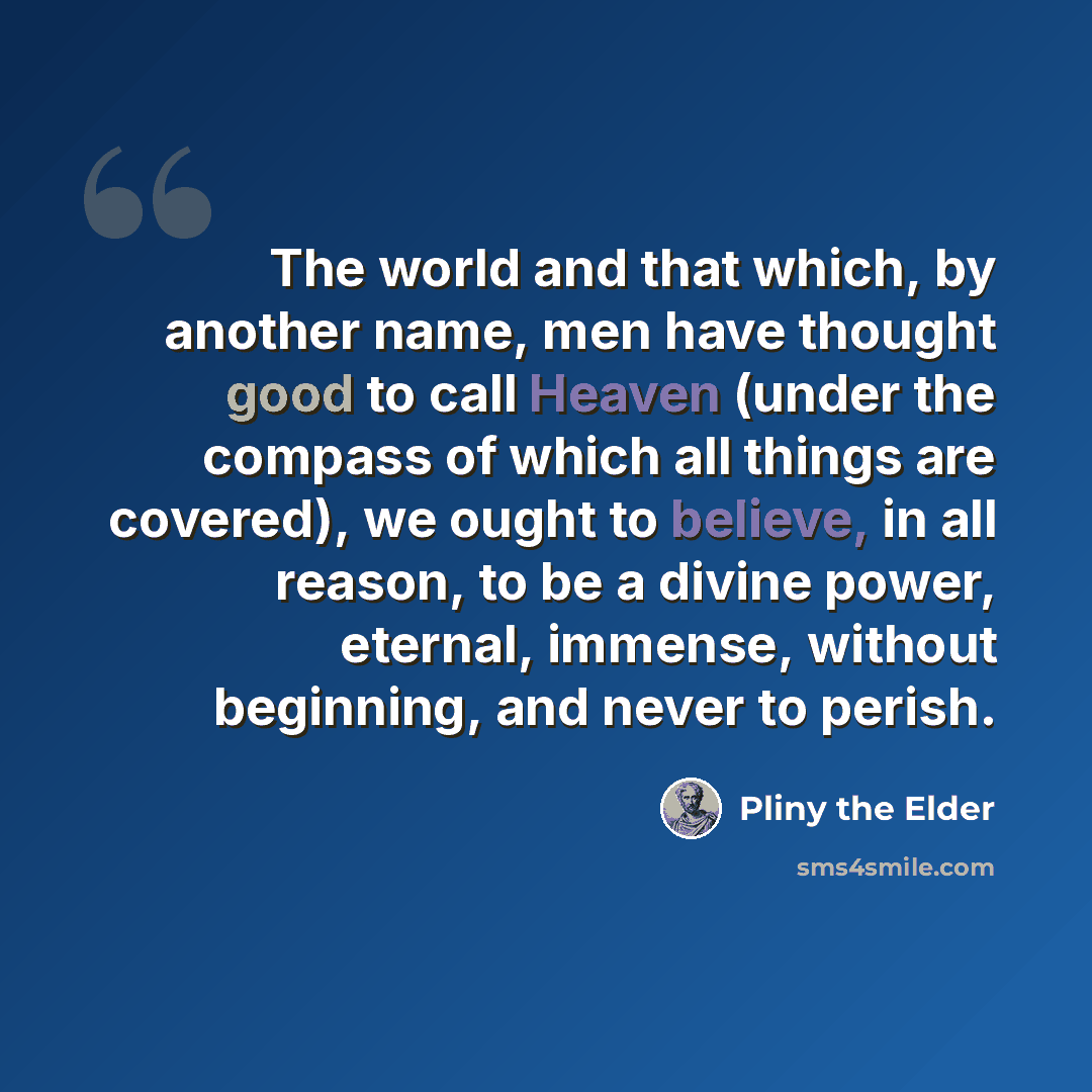 “The world and that which, by another name, men have thought good to call Heaven (under the compass of which all things are covered), we ought to believe, in all reason, to be a divine power, eternal, immense, without beginning, and never to perish.” quote by Pliny the Elder