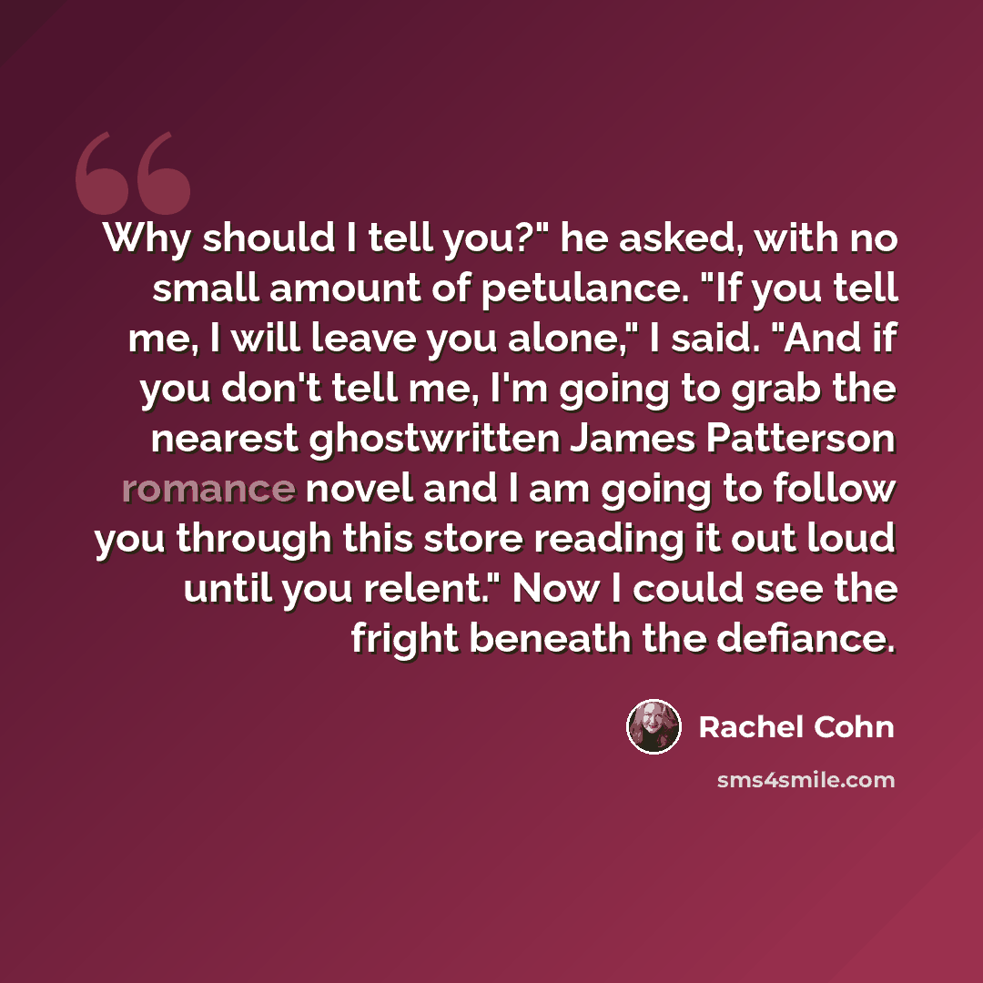 “Why should I tell you?" he asked, with no small amount of petulance. "If you tell me, I will leave you alone," I said. "And if you don't tell me, I'm going to grab the nearest ghostwritten James Patterson romance novel and I am going to follow you through this store reading it out loud until you…” quote by Rachel Cohn