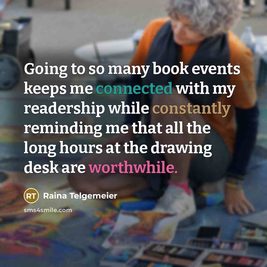 “Going to so many book events keeps me connected with my readership while constantly reminding me that all the long hours at the drawing desk are worthwhile.” quote by Raina Telgemeier