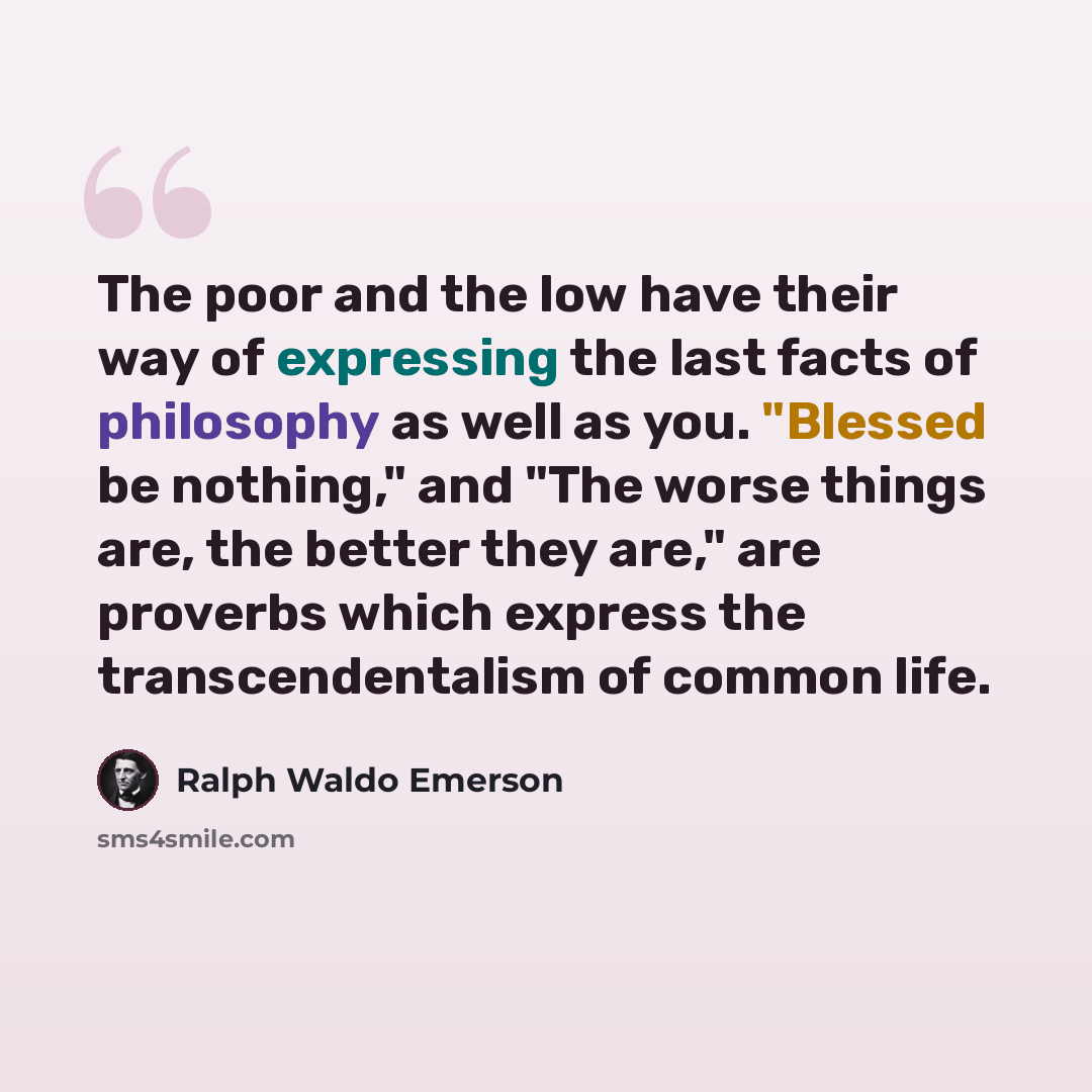 “The poor and the low have their way of expressing the last facts of philosophy as well as you. "Blessed be nothing," and "The worse things are, the better they are," are proverbs which express the transcendentalism of common life.” quote by Ralph Waldo Emerson
