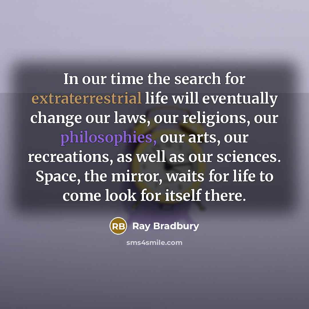 “In our time the search for extraterrestrial life will eventually change our laws, our religions, our philosophies, our arts, our recreations, as well as our sciences. Space, the mirror, waits for life to come look for itself there.” quote by Ray Bradbury