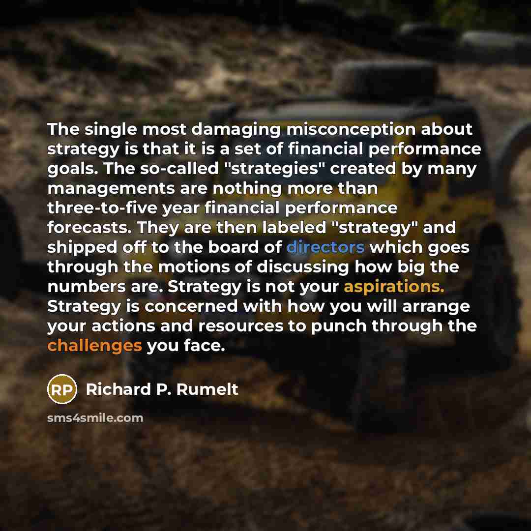 “The single most damaging misconception about strategy is that it is a set of financial performance goals. The so-called "strategies" created by many managements are nothing more than three-to-five year financial performance forecasts. They are then labeled "strategy" and shipped off to the board…” quote by Richard P. Rumelt