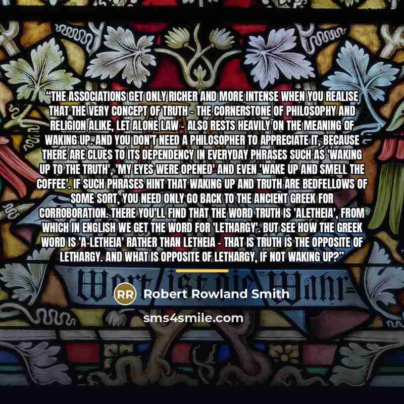 “The associations get only richer and more intense when you realise that the very concept of truth - the cornerstone of philosophy and religion alike, let alone law - also rests heavily on the meaning of waking up. And you don't need a philosopher to appreciate it, because there are clues to its…” quote by Robert Rowland Smith
