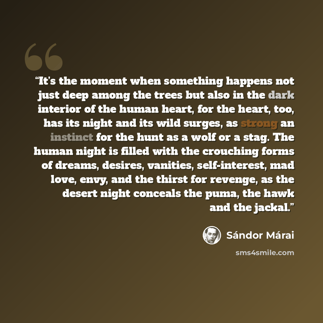 “It’s the moment when something happens not just deep among the trees but also in the dark interior of the human heart, for the heart, too, has its night and its wild surges, as strong an instinct for the hunt as a wolf or a stag. The human night is filled with the crouching forms of dreams…” quote by Sandor Marai