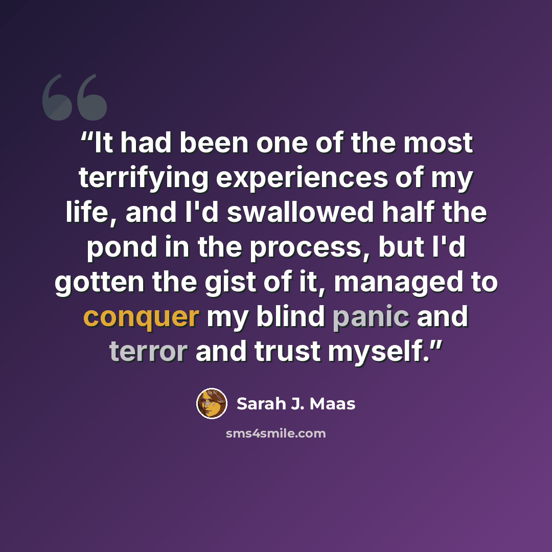 “It had been one of the most terrifying experiences of my life, and I'd swallowed half the pond in the process, but I'd gotten the gist of it, managed to conquer my blind panic and terror and trust myself.” quote by Sarah J. Maas