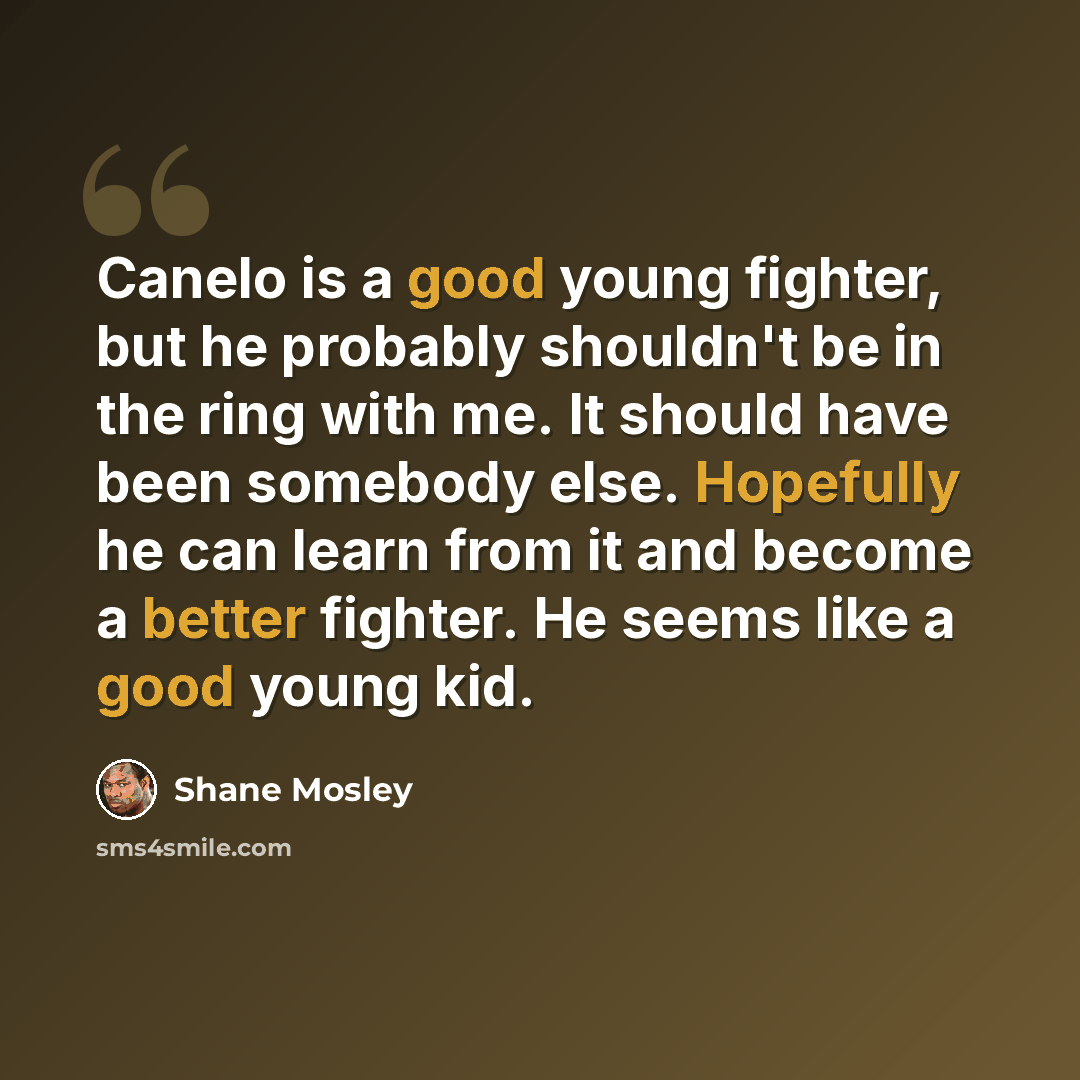 “Canelo is a good young fighter, but he probably shouldn't be in the ring with me. It should have been somebody else. Hopefully he can learn from it and become a better fighter. He seems like a good young kid.” quote by Shane Mosley