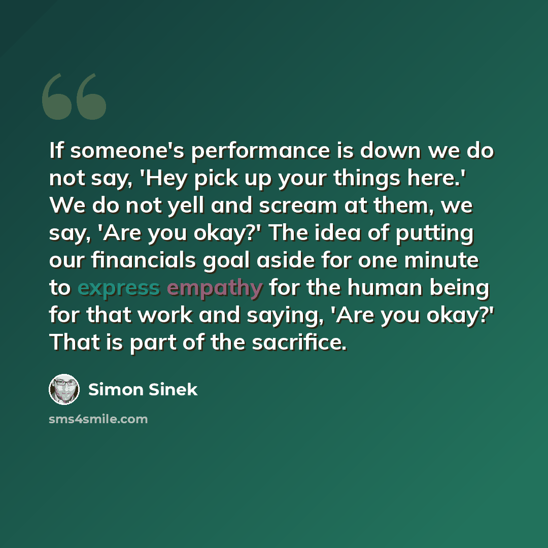 “If someone's performance is down we do not say, 'Hey pick up your things here.' We do not yell and scream at them, we say, 'Are you okay?' The idea of putting our financials goal aside for one minute to express empathy for the human being for that work and saying, 'Are you okay?' That is part of…” quote by Simon Sinek