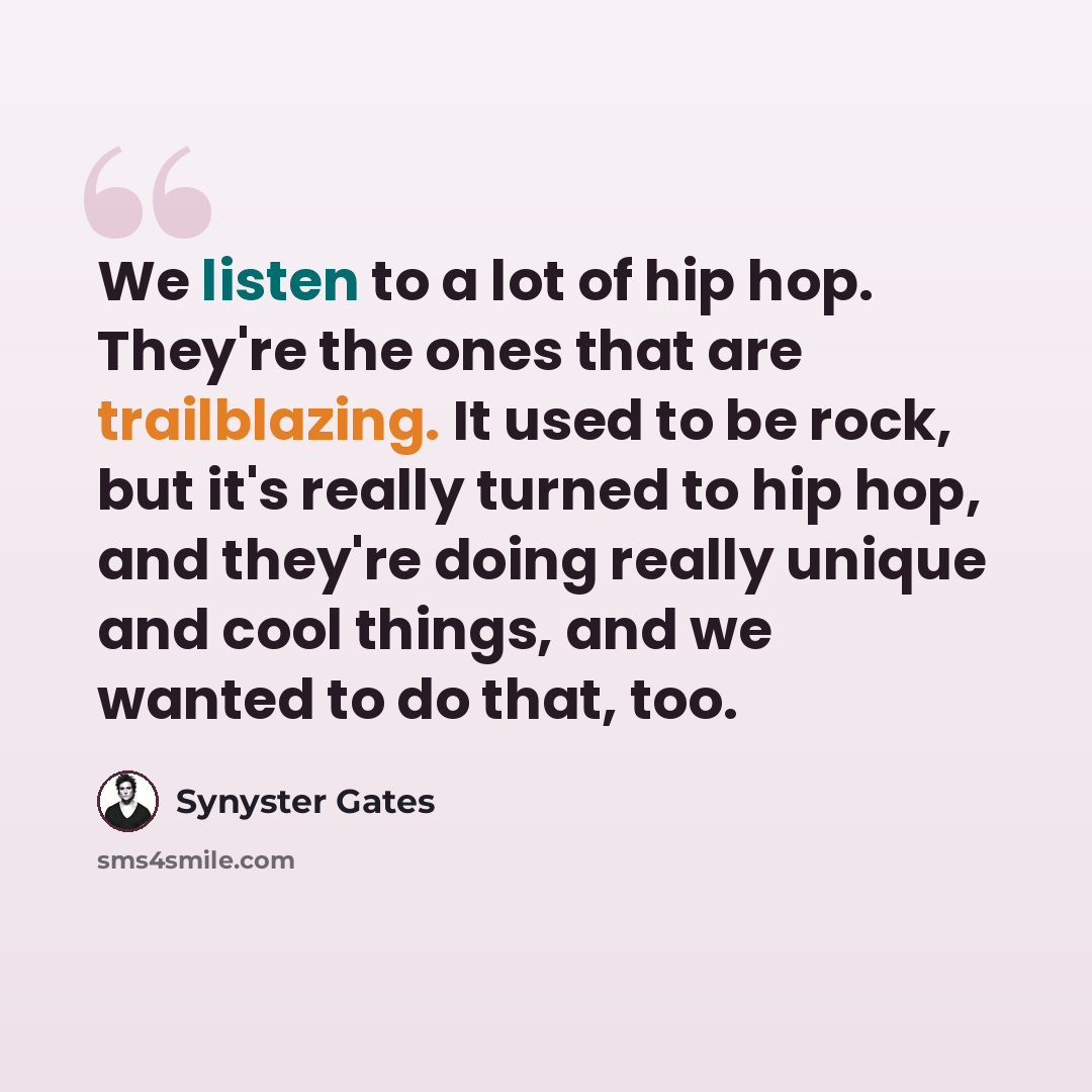 “We listen to a lot of hip hop. They're the ones that are trailblazing. It used to be rock, but it's really turned to hip hop, and they're doing really unique and cool things, and we wanted to do that, too.” quote by Synyster Gates