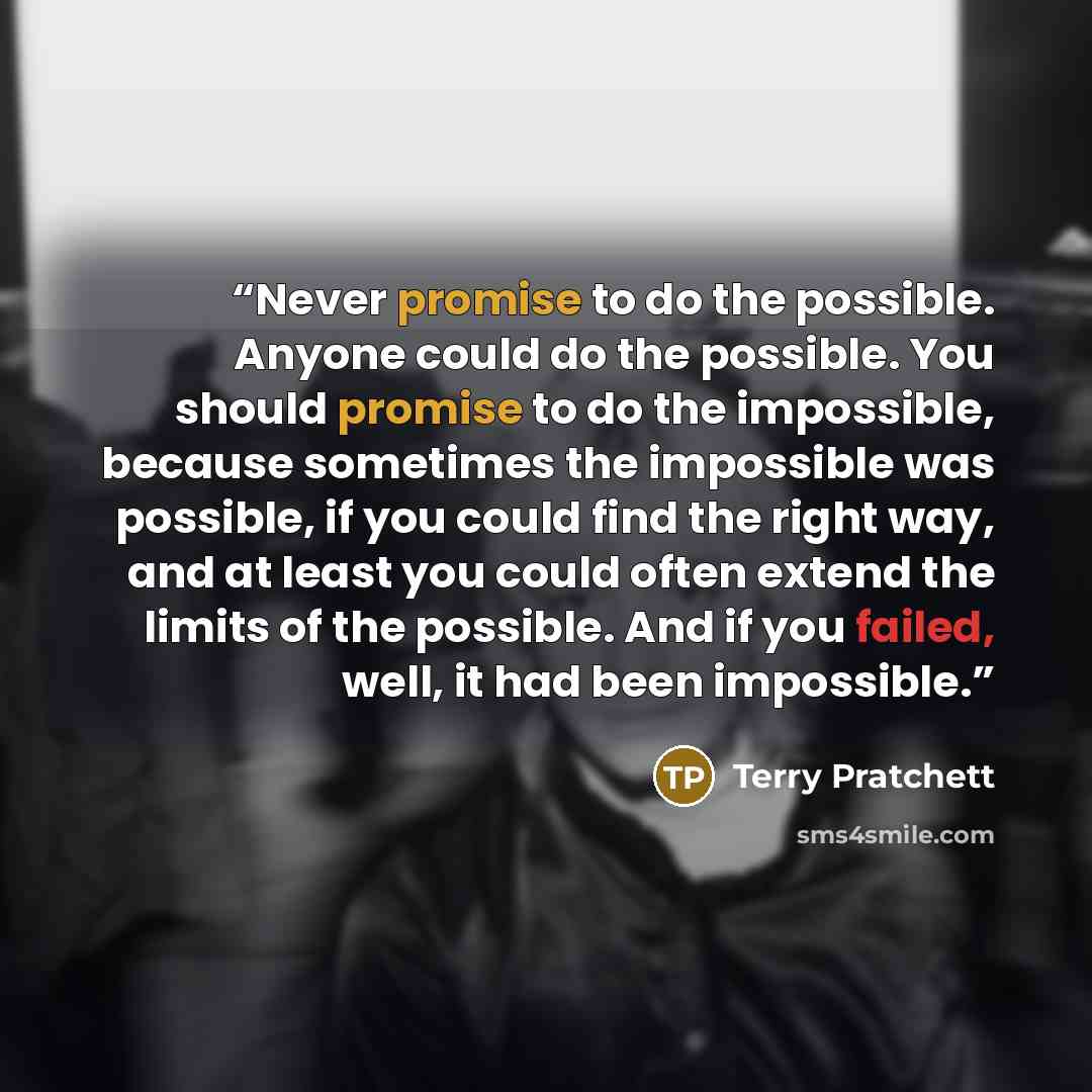 “Never promise to do the possible. Anyone could do the possible. You should promise to do the impossible, because sometimes the impossible was possible, if you could find the right way, and at least you could often extend the limits of the possible. And if you failed, well, it had been impossible.” quote by Terry Pratchett