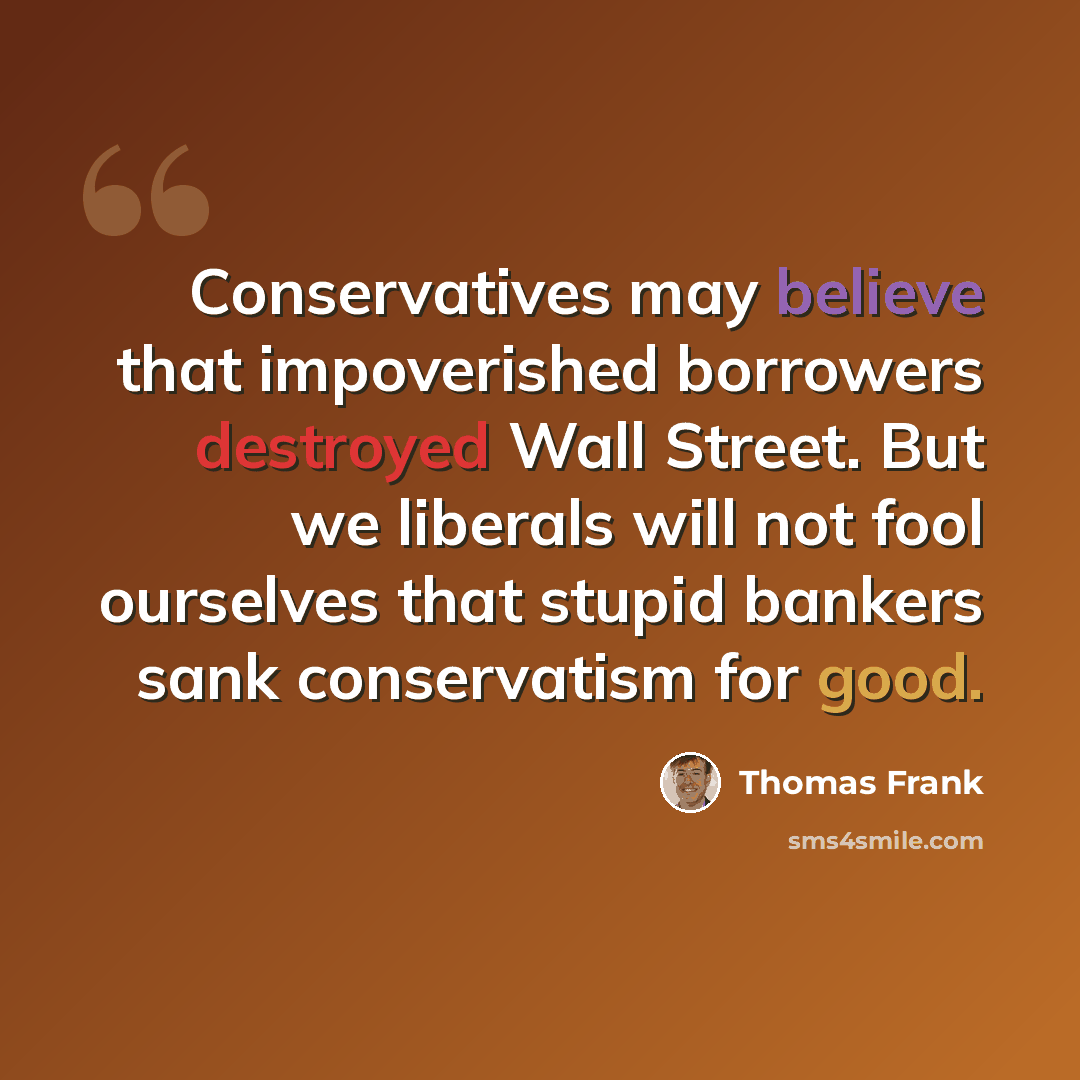 “Conservatives may believe that impoverished borrowers destroyed Wall Street. But we liberals will not fool ourselves that stupid bankers sank conservatism for good.” quote by Thomas Frank