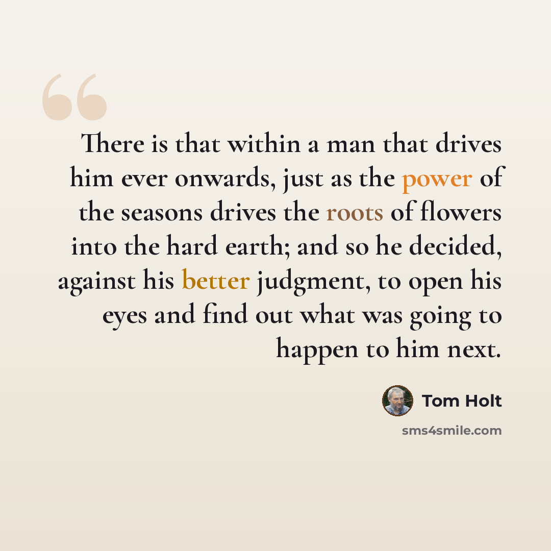 “There is that within a man that drives him ever onwards, just as the power of the seasons drives the roots of flowers into the hard earth; and so he decided, against his better judgment, to open his eyes and find out what was going to happen to him next.” quote by Tom Holt