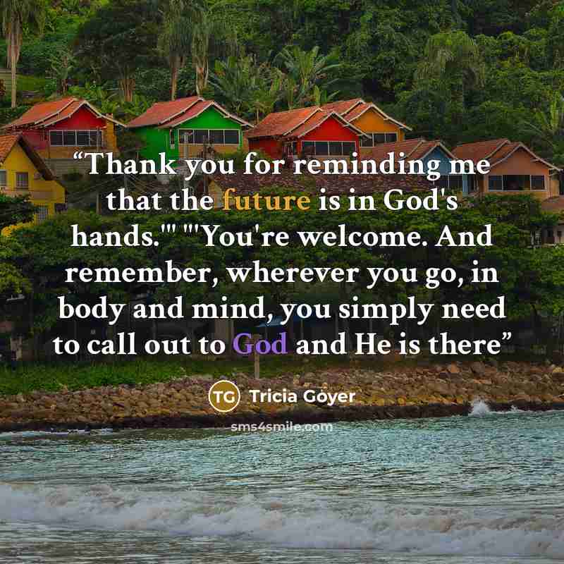 “Thank you for reminding me that the future is in God's hands.'" "'You're welcome. And remember, wherever you go, in body and mind, you simply need to call out to God and He is there” quote by Tricia Goyer