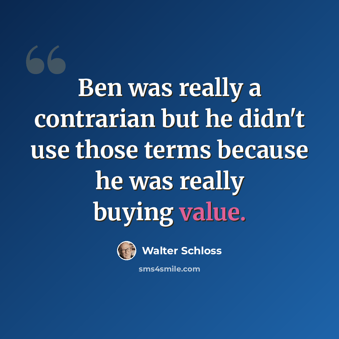 “Ben was really a contrarian but he didn't use those terms because he was really buying value.” quote by Walter Schloss
