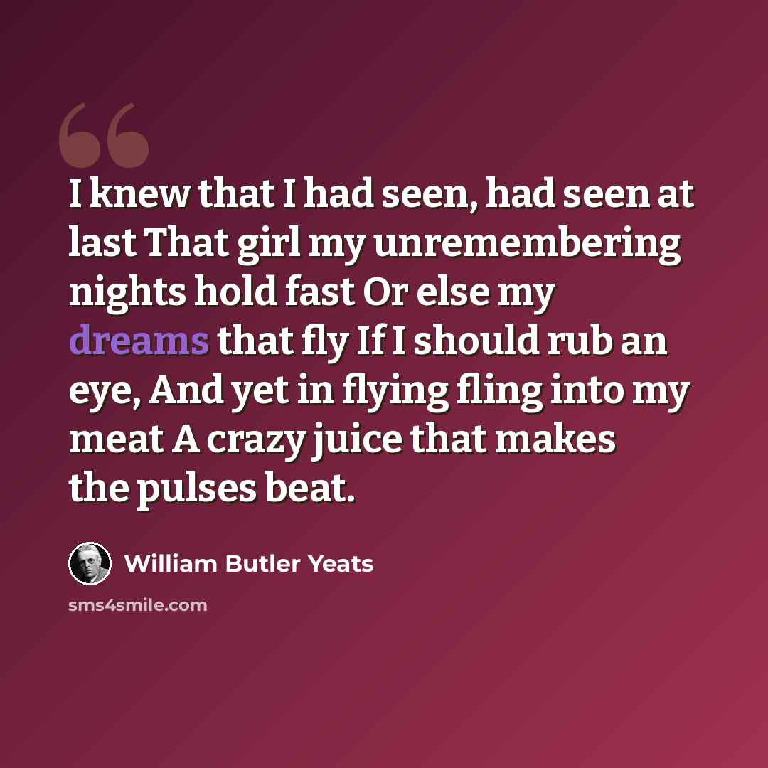 “I knew that I had seen, had seen at last That girl my unremembering nights hold fast Or else my dreams that fly If I should rub an eye, And yet in flying fling into my meat A crazy juice that makes the pulses beat.” quote by William Butler Yeats