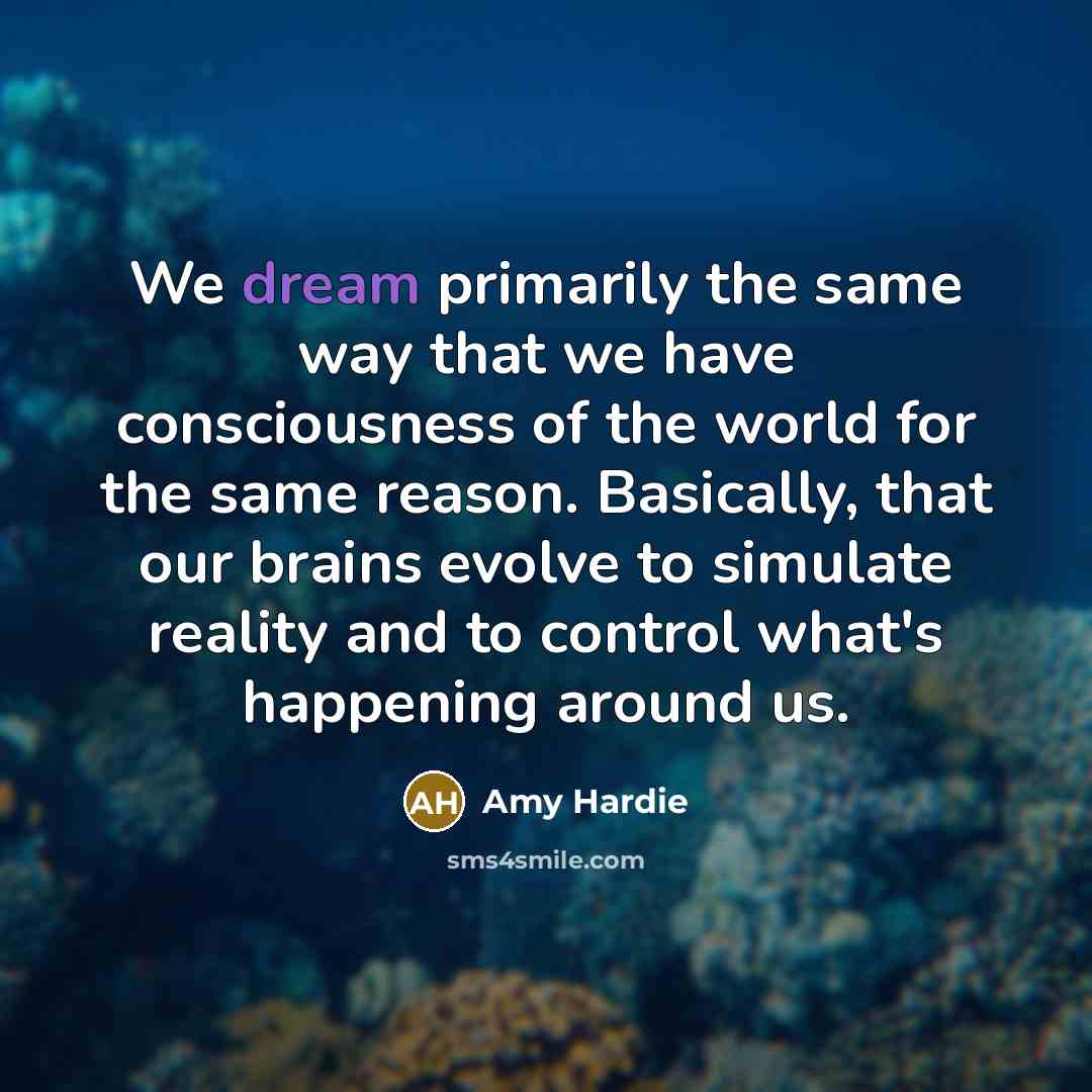 “We dream primarily the same way that we have consciousness of the world for the same reason. Basically, that our brains evolve to simulate reality and to control what's happening around us.” quote by Amy Hardie