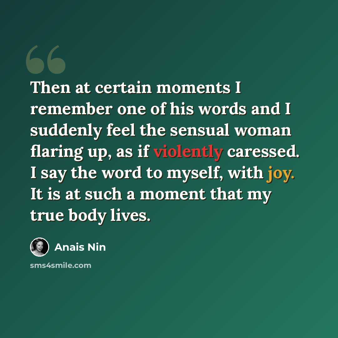 “Then at certain moments I remember one of his words and I suddenly feel the sensual woman flaring up, as if violently caressed. I say the word to myself, with joy. It is at such a moment that my true body lives.” quote by Anais Nin