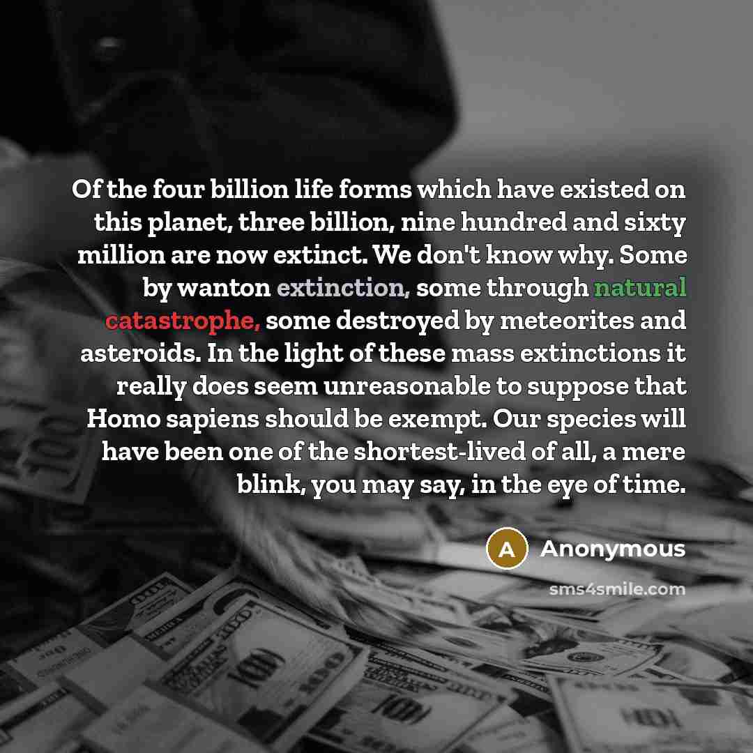 “Of the four billion life forms which have existed on this planet, three billion, nine hundred and sixty million are now extinct. We don't know why. Some by wanton extinction, some through natural catastrophe, some destroyed by meteorites and asteroids. In the light of these mass extinctions it…” quote by Anonymous