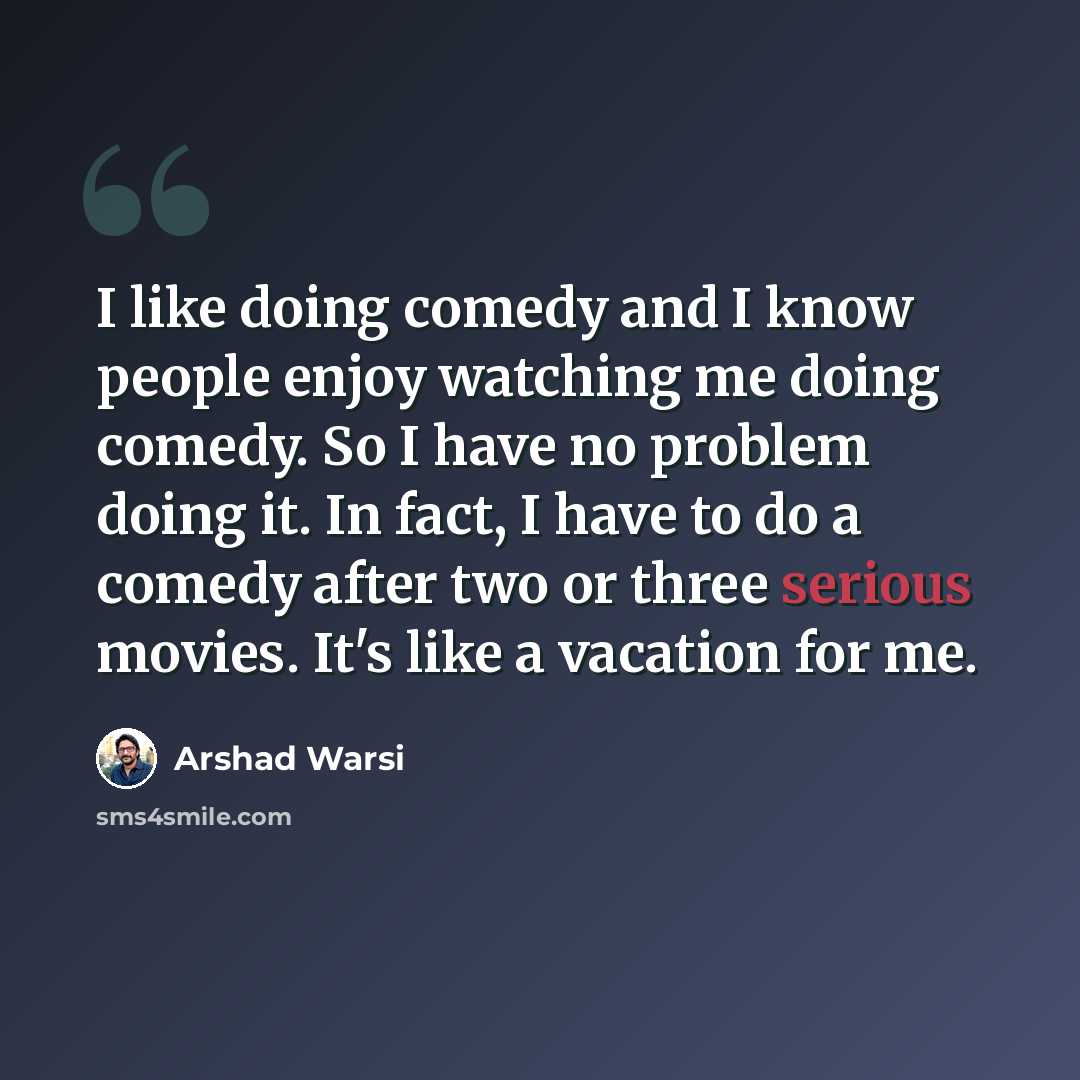“I like doing comedy and I know people enjoy watching me doing comedy. So I have no problem doing it. In fact, I have to do a comedy after two or three serious movies. It's like a vacation for me.” quote by Arshad Warsi