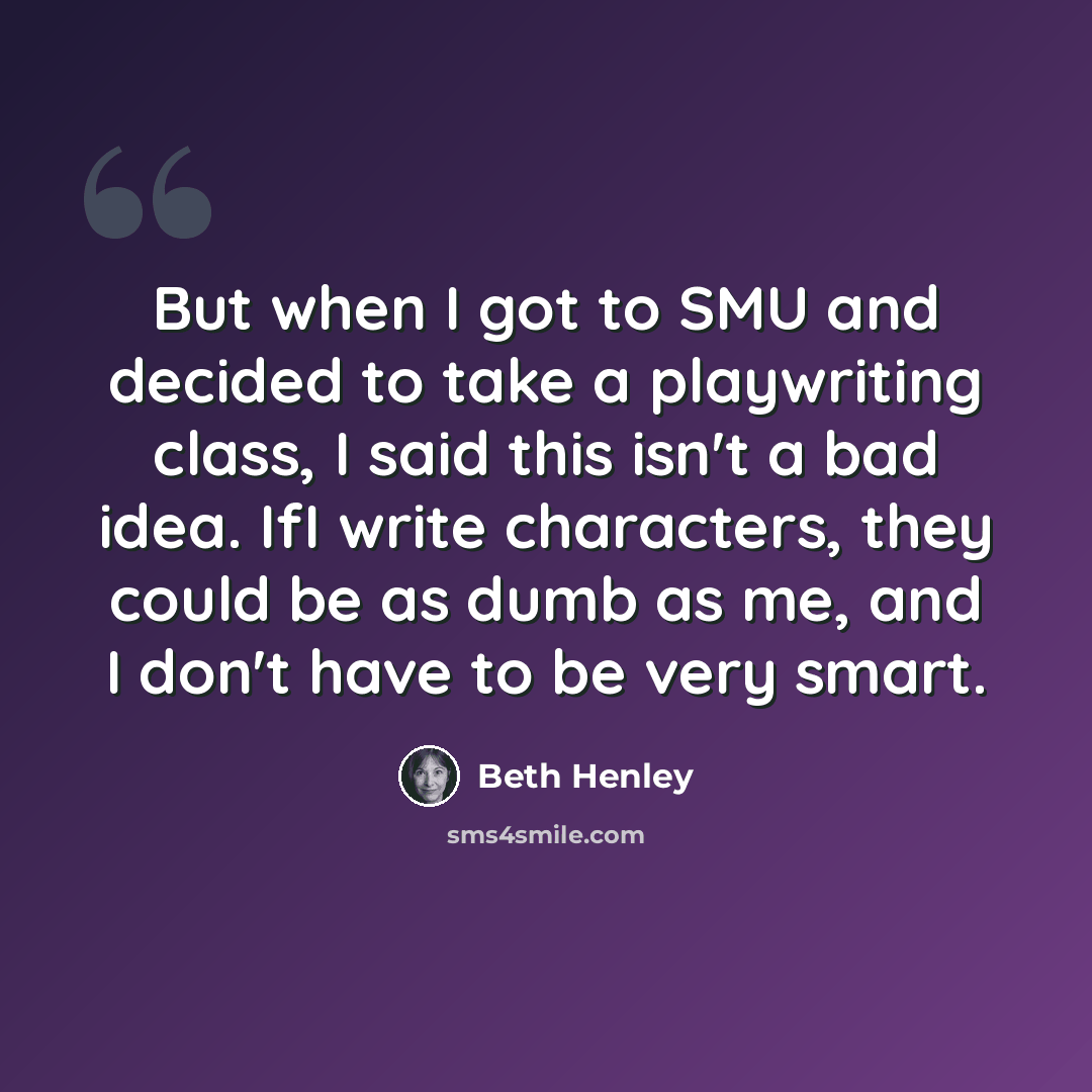 “But when I got to SMU and decided to take a playwriting class, I said this isn't a bad idea. IfI write characters, they could be as dumb as me, and I don't have to be very smart.” quote by Beth Henley