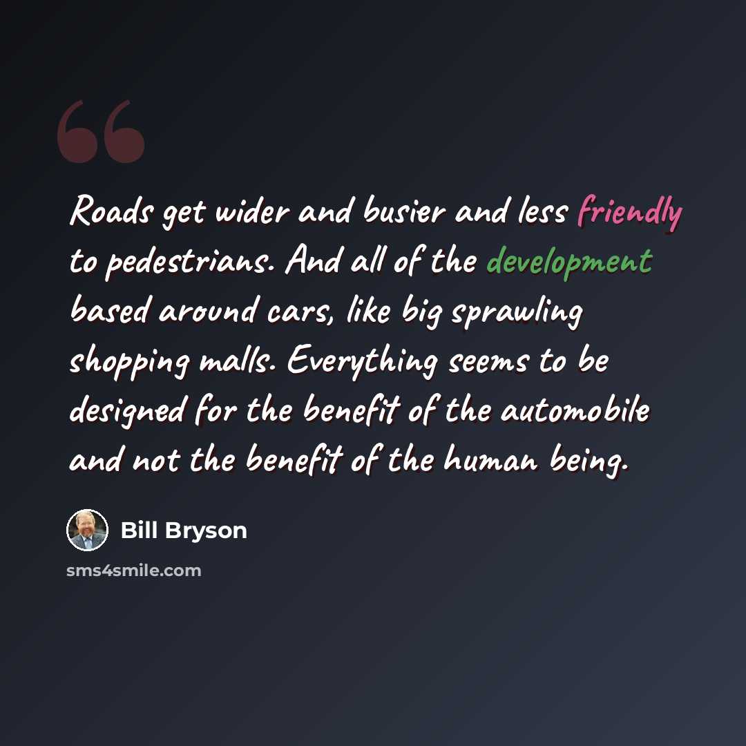 “Roads get wider and busier and less friendly to pedestrians. And all of the development based around cars, like big sprawling shopping malls. Everything seems to be designed for the benefit of the automobile and not the benefit of the human being.” quote by Bill Bryson