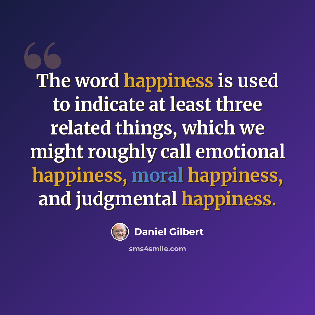 “The word happiness is used to indicate at least three related things, which we might roughly call emotional happiness, moral happiness, and judgmental happiness.” quote by Daniel Gilbert