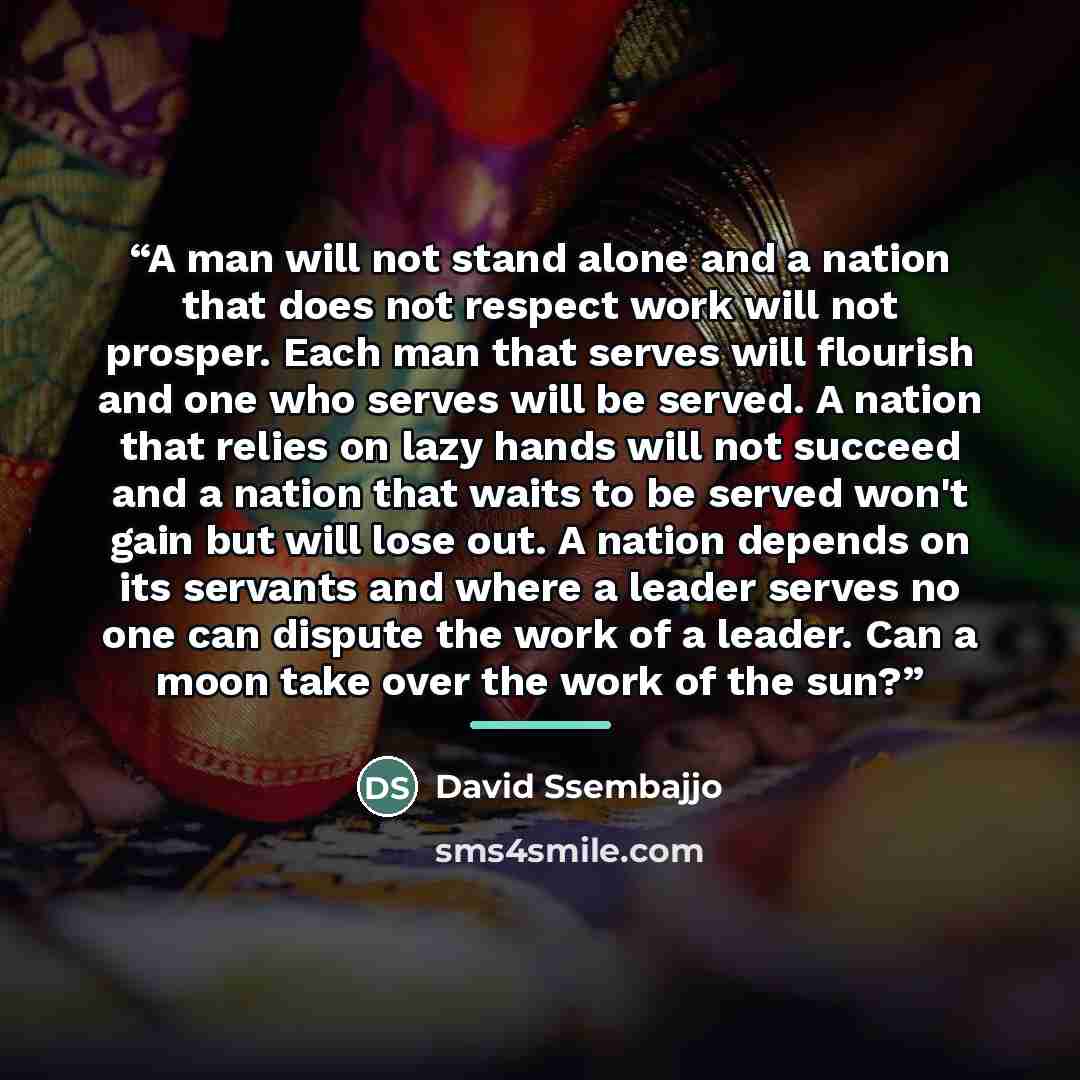 “A man will not stand alone and a nation that does not respect work will not prosper. Each man that serves will flourish and one who serves will be served. A nation that relies on lazy hands will not succeed and a nation that waits to be served won't gain but will lose out. A nation depends on its…” quote by David Ssembajjo