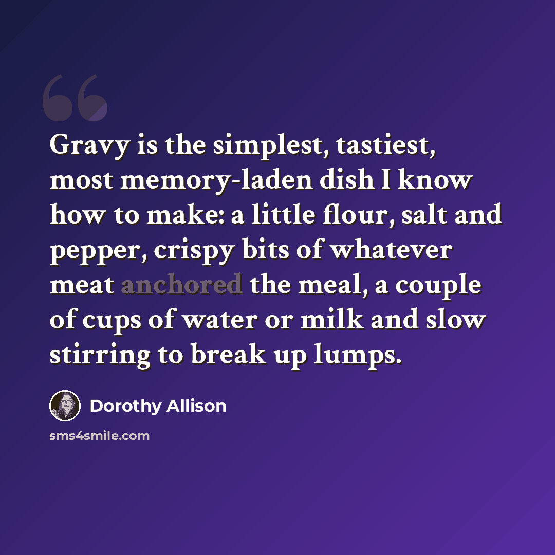 “Gravy is the simplest, tastiest, most memory-laden dish I know how to make: a little flour, salt and pepper, crispy bits of whatever meat anchored the meal, a couple of cups of water or milk and slow stirring to break up lumps.” quote by Dorothy Allison