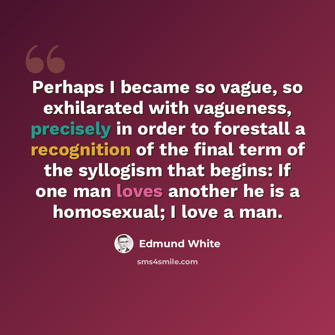 “Perhaps I became so vague, so exhilarated with vagueness, precisely in order to forestall a recognition of the final term of the syllogism that begins: If one man loves another he is a homosexual; I love a man.” quote by Edmund White