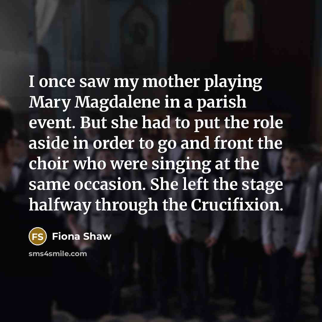 “I once saw my mother playing Mary Magdalene in a parish event. But she had to put the role aside in order to go and front the choir who were singing at the same occasion. She left the stage halfway through the Crucifixion.” quote by Fiona Shaw