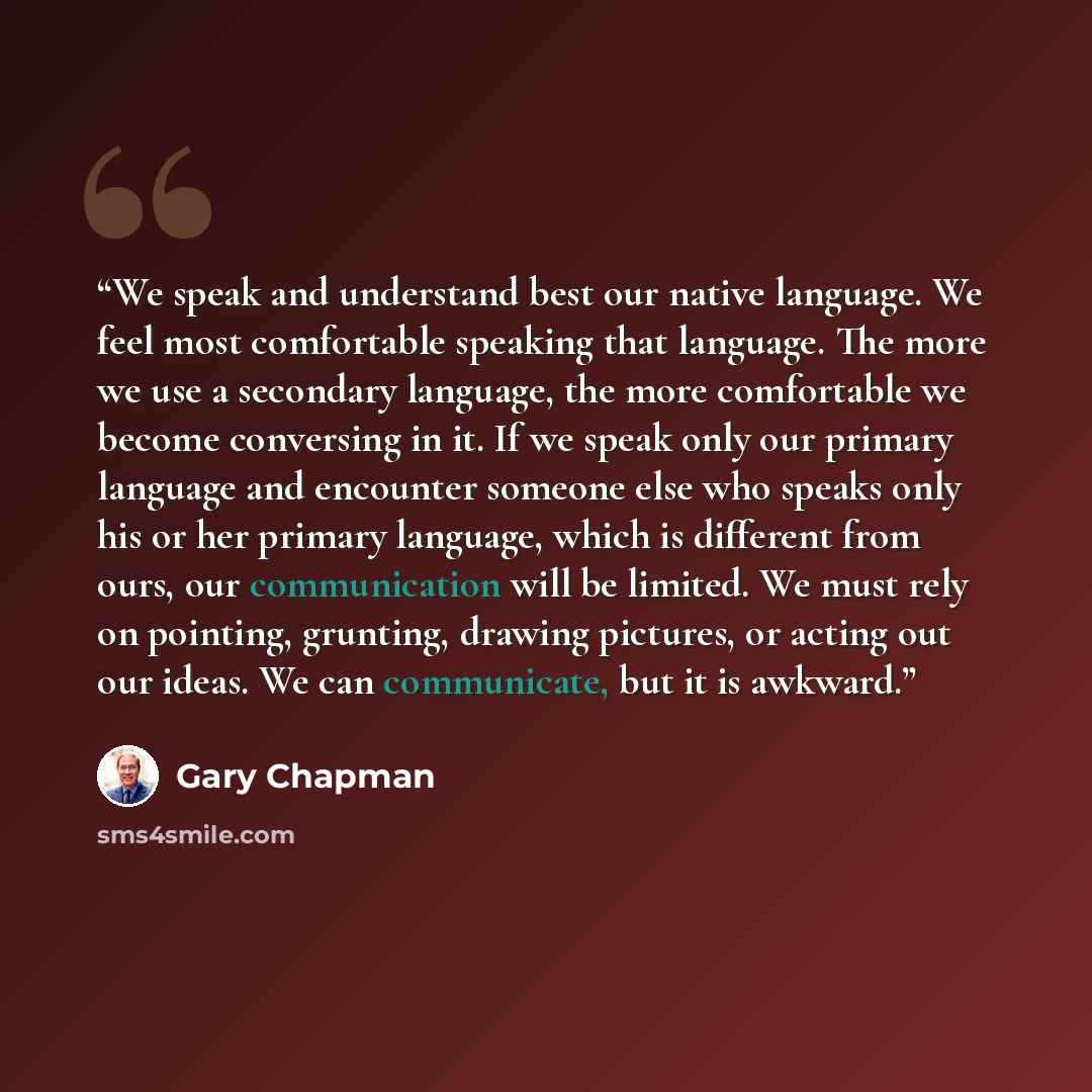 “We speak and understand best our native language. We feel most comfortable speaking that language. The more we use a secondary language, the more comfortable we become conversing in it. If we speak only our primary language and encounter someone else who speaks only his or her primary language…” quote by Gary Chapman