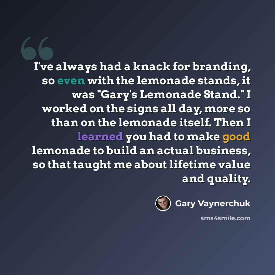 “I've always had a knack for branding, so even with the lemonade stands, it was "Gary's Lemonade Stand." I worked on the signs all day, more so than on the lemonade itself. Then I learned you had to make good lemonade to build an actual business, so that taught me about lifetime value and quality.” quote by Gary Vaynerchuk
