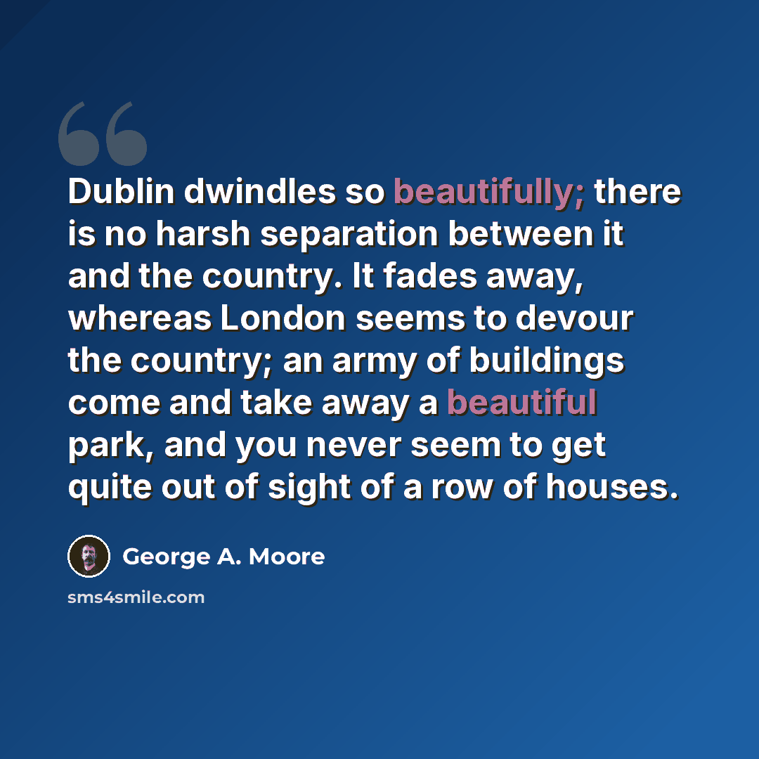 “Dublin dwindles so beautifully; there is no harsh separation between it and the country. It fades away, whereas London seems to devour the country; an army of buildings come and take away a beautiful park, and you never seem to get quite out of sight of a row of houses.” quote by George A. Moore