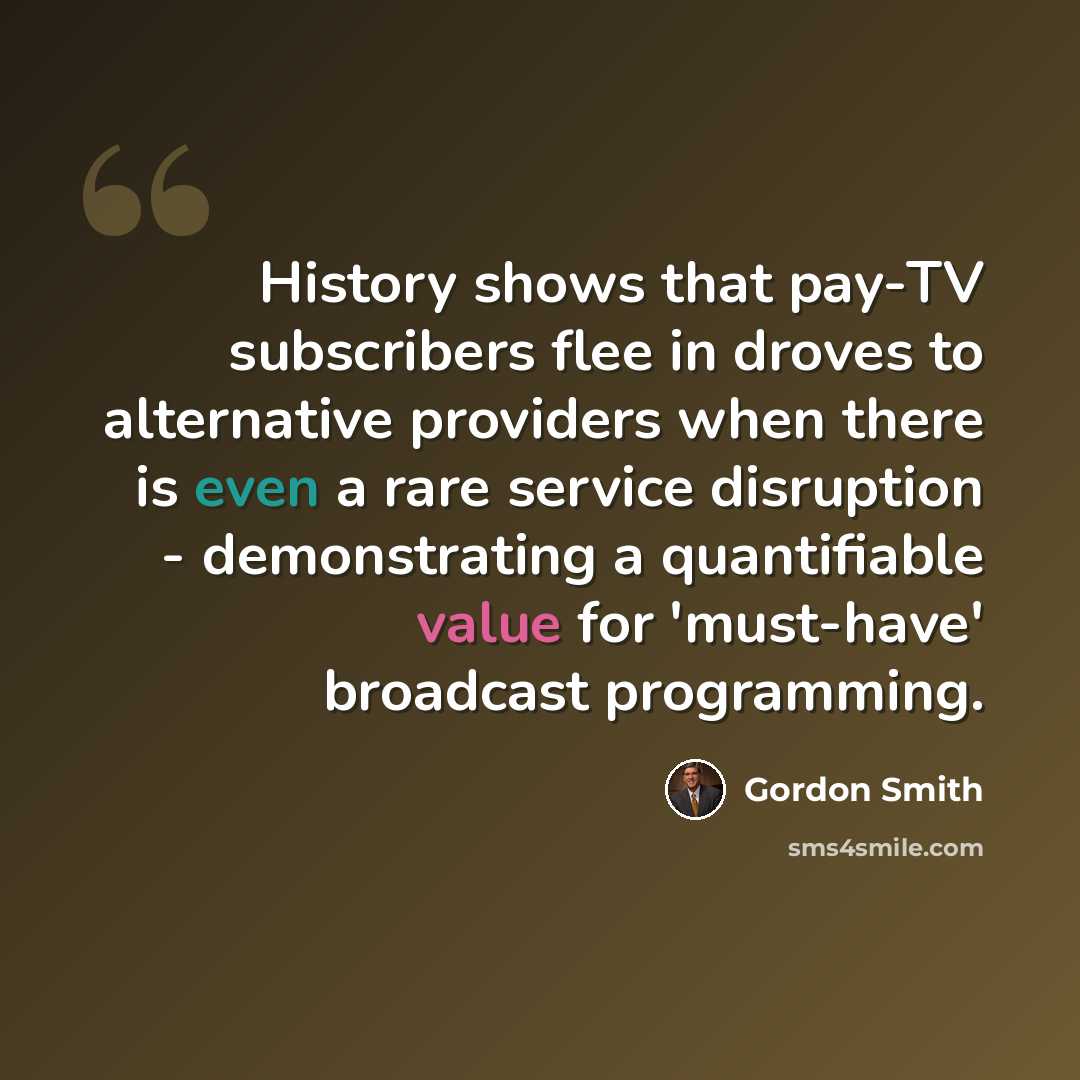 “History shows that pay-TV subscribers flee in droves to alternative providers when there is even a rare service disruption - demonstrating a quantifiable value for 'must-have' broadcast programming.” quote by Gordon Smith