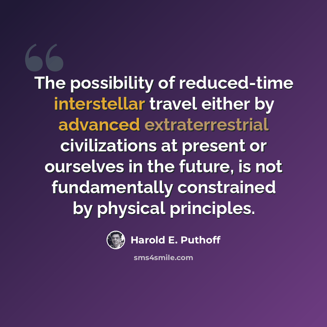 “The possibility of reduced-time interstellar travel either by advanced extraterrestrial civilizations at present or ourselves in the future, is not fundamentally constrained by physical principles.” quote by Harold E. Puthoff
