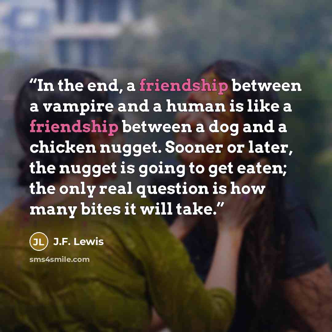 “In the end, a friendship between a vampire and a human is like a friendship between a dog and a chicken nugget. Sooner or later, the nugget is going to get eaten; the only real question is how many bites it will take.” quote by J.F. Lewis